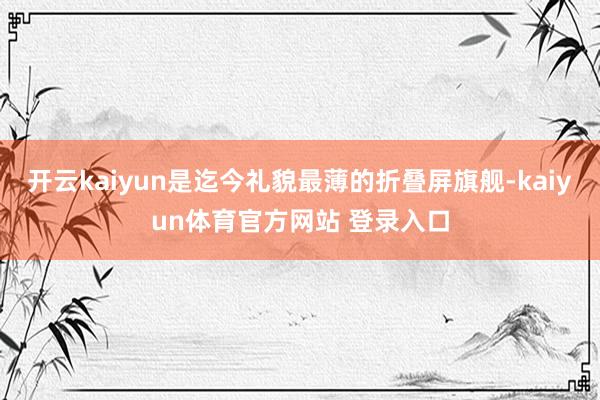 开云kaiyun是迄今礼貌最薄的折叠屏旗舰-kaiyun体育官方网站 登录入口