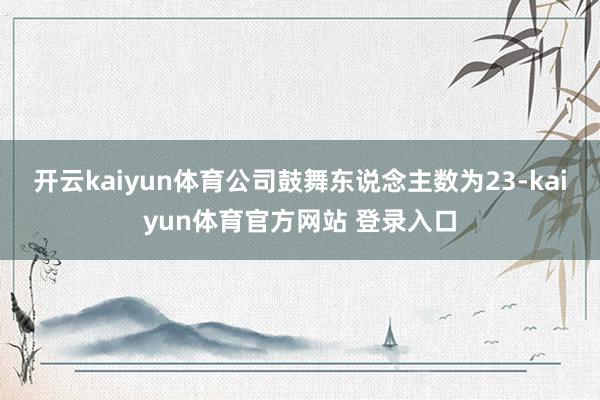 开云kaiyun体育公司鼓舞东说念主数为23-kaiyun体育官方网站 登录入口