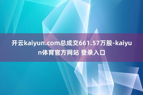 开云kaiyun.com总成交661.57万股-kaiyun体育官方网站 登录入口