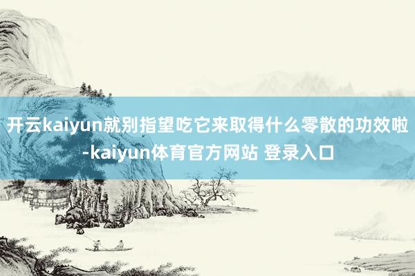 开云kaiyun就别指望吃它来取得什么零散的功效啦-kaiyun体育官方网站 登录入口