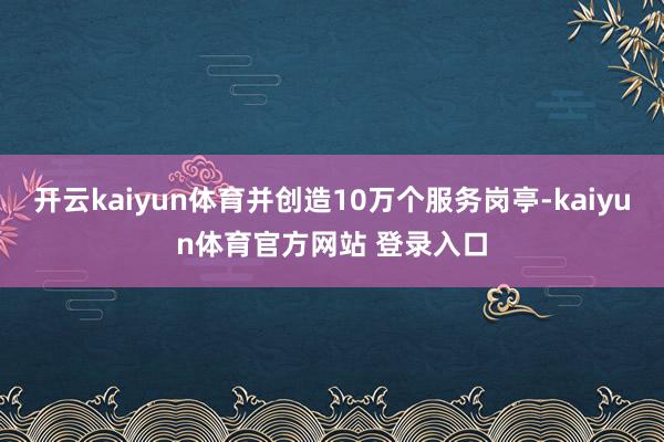 开云kaiyun体育并创造10万个服务岗亭-kaiyun体育官方网站 登录入口