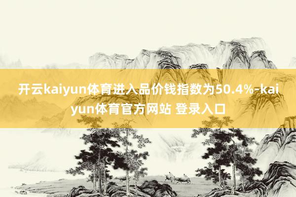 开云kaiyun体育进入品价钱指数为50.4%-kaiyun体育官方网站 登录入口