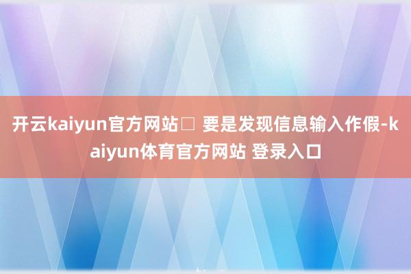 开云kaiyun官方网站□ 要是发现信息输入作假-kaiyun体育官方网站 登录入口