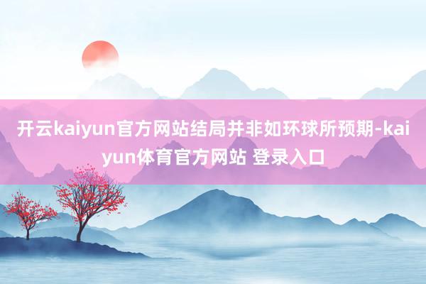 开云kaiyun官方网站结局并非如环球所预期-kaiyun体育官方网站 登录入口