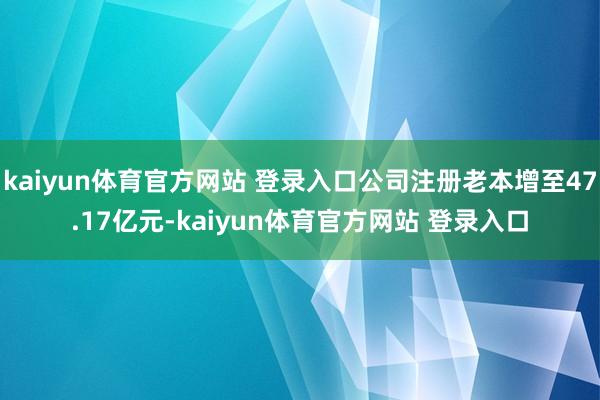kaiyun体育官方网站 登录入口公司注册老本增至47.17亿元-kaiyun体育官方网站 登录入口