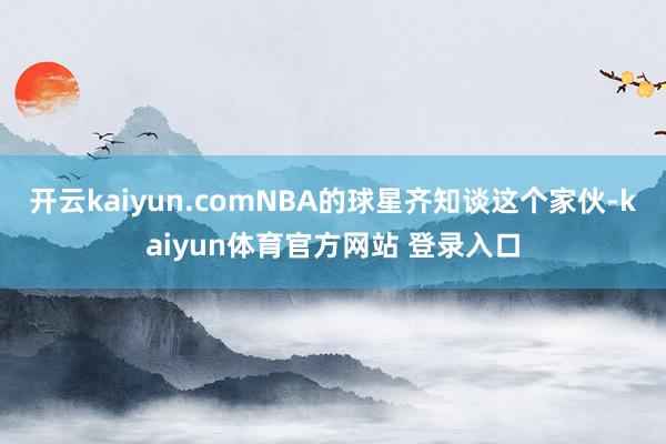 开云kaiyun.comNBA的球星齐知谈这个家伙-kaiyun体育官方网站 登录入口