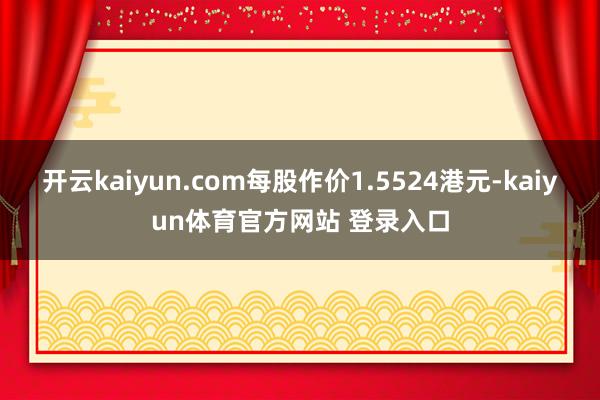 开云kaiyun.com每股作价1.5524港元-kaiyun体育官方网站 登录入口