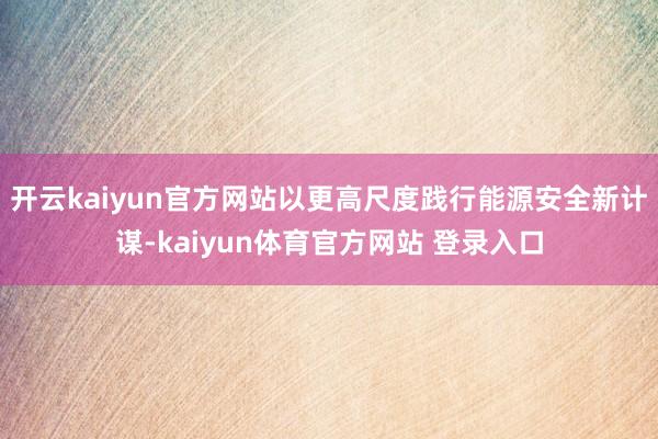 开云kaiyun官方网站以更高尺度践行能源安全新计谋-kaiyun体育官方网站 登录入口
