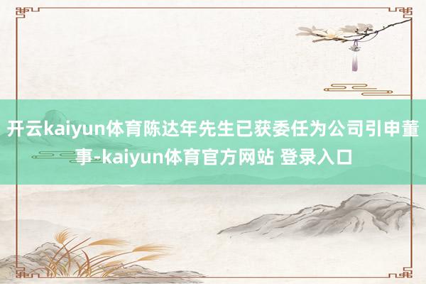 开云kaiyun体育陈达年先生已获委任为公司引申董事-kaiyun体育官方网站 登录入口