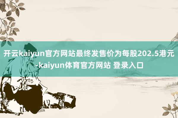 开云kaiyun官方网站最终发售价为每股202.5港元-kaiyun体育官方网站 登录入口