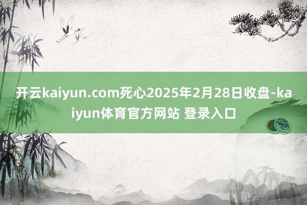 开云kaiyun.com死心2025年2月28日收盘-kaiyun体育官方网站 登录入口