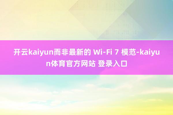 开云kaiyun而非最新的 Wi-Fi 7 模范-kaiyun体育官方网站 登录入口