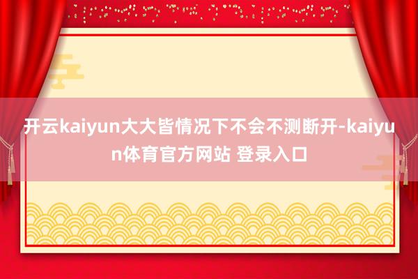 开云kaiyun大大皆情况下不会不测断开-kaiyun体育官方网站 登录入口