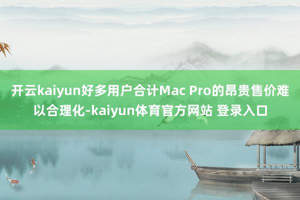 开云kaiyun好多用户合计Mac Pro的昂贵售价难以合理化-kaiyun体育官方网站 登录入口