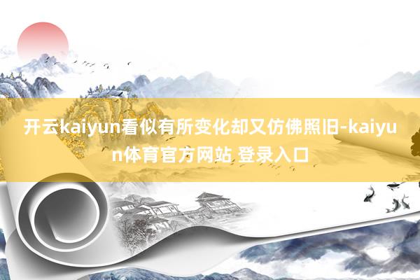开云kaiyun看似有所变化却又仿佛照旧-kaiyun体育官方网站 登录入口