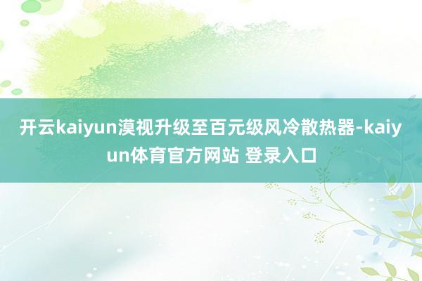 开云kaiyun漠视升级至百元级风冷散热器-kaiyun体育官方网站 登录入口