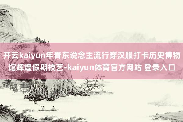 开云kaiyun年青东说念主流行穿汉服打卡历史博物馆辉煌假期技艺-kaiyun体育官方网站 登录入口