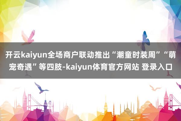 开云kaiyun全场商户联动推出“潮童时装周”“萌宠奇遇”等四肢-kaiyun体育官方网站 登录入口