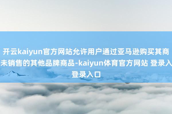 开云kaiyun官方网站允许用户通过亚马逊购买其商店未销售的其他品牌商品-kaiyun体育官方网站 登录入口