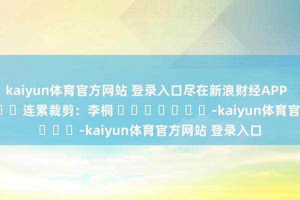kaiyun体育官方网站 登录入口尽在新浪财经APP            						连累裁剪：李桐 							-kaiyun体育官方网站 登录入口