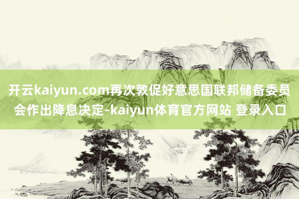 开云kaiyun.com再次敦促好意思国联邦储备委员会作出降息决定-kaiyun体育官方网站 登录入口