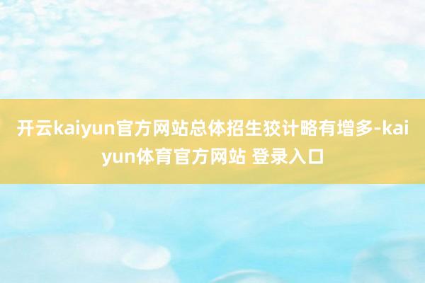 开云kaiyun官方网站总体招生狡计略有增多-kaiyun体育官方网站 登录入口