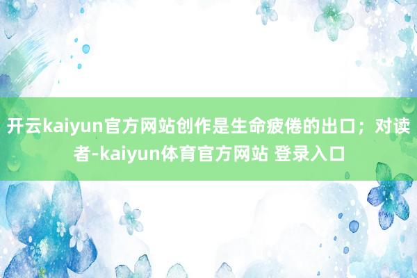 开云kaiyun官方网站创作是生命疲倦的出口；对读者-kaiyun体育官方网站 登录入口