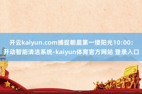 开云kaiyun.com捕捉朝晨第一缕阳光10:00：开动智能清洁系统-kaiyun体育官方网站 登录入口