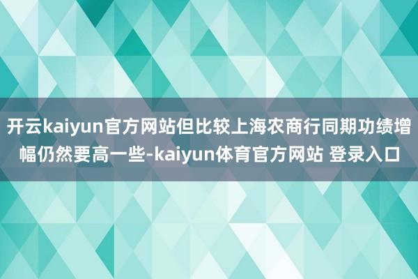 开云kaiyun官方网站但比较上海农商行同期功绩增幅仍然要高一些-kaiyun体育官方网站 登录入口