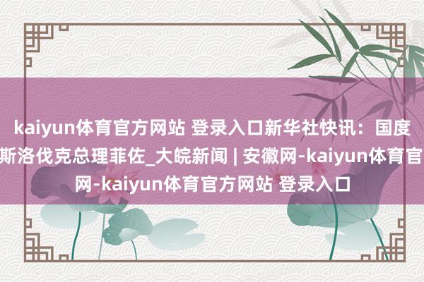 kaiyun体育官方网站 登录入口新华社快讯：国度主席习近平会见斯洛伐克总理菲佐_大皖新闻 | 安徽网-kaiyun体育官方网站 登录入口