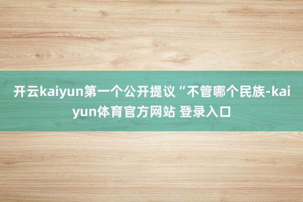 开云kaiyun第一个公开提议“不管哪个民族-kaiyun体育官方网站 登录入口