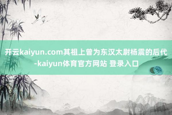 开云kaiyun.com其祖上曾为东汉太尉杨震的后代-kaiyun体育官方网站 登录入口