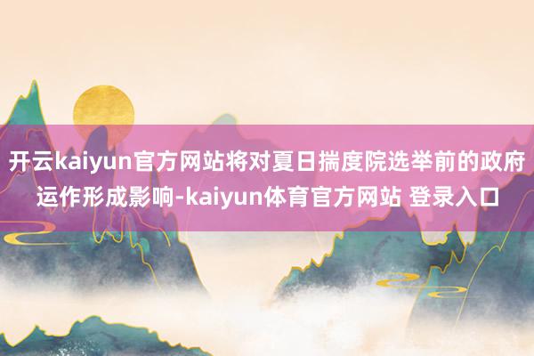 开云kaiyun官方网站将对夏日揣度院选举前的政府运作形成影响-kaiyun体育官方网站 登录入口