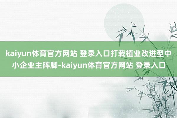 kaiyun体育官方网站 登录入口打栽植业改进型中小企业主阵脚-kaiyun体育官方网站 登录入口