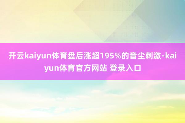 开云kaiyun体育盘后涨超195%的音尘刺激-kaiyun体育官方网站 登录入口