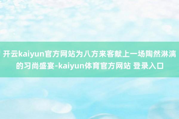 开云kaiyun官方网站为八方来客献上一场陶然淋漓的习尚盛宴-kaiyun体育官方网站 登录入口