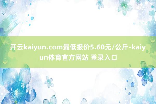 开云kaiyun.com最低报价5.60元/公斤-kaiyun体育官方网站 登录入口