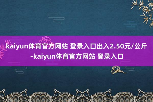 kaiyun体育官方网站 登录入口出入2.50元/公斤-kaiyun体育官方网站 登录入口