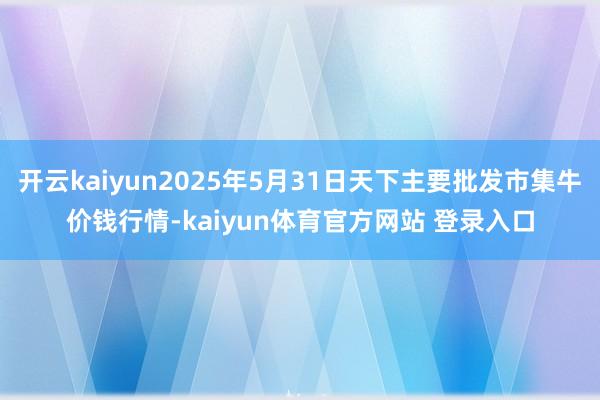 开云kaiyun2025年5月31日天下主要批发市集牛价钱行情-kaiyun体育官方网站 登录入口