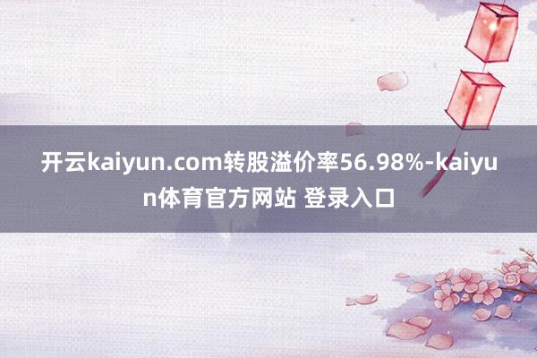 开云kaiyun.com转股溢价率56.98%-kaiyun体育官方网站 登录入口