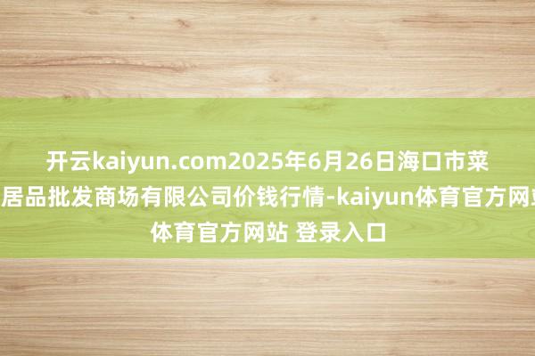 开云kaiyun.com2025年6月26日海口市菜篮子江楠农居品批发商场有限公司价钱行情-kaiyun体育官方网站 登录入口