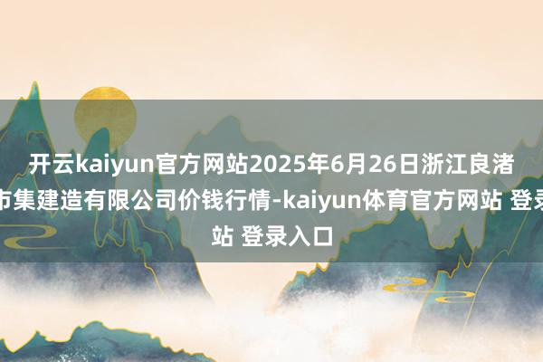 开云kaiyun官方网站2025年6月26日浙江良渚蔬菜市集建造有限公司价钱行情-kaiyun体育官方网站 登录入口