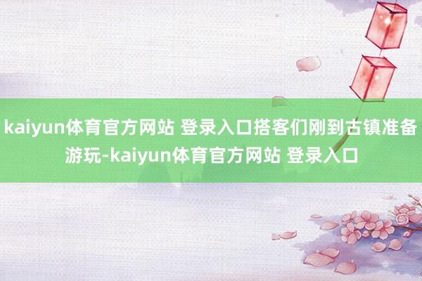 kaiyun体育官方网站 登录入口搭客们刚到古镇准备游玩-kaiyun体育官方网站 登录入口