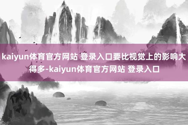 kaiyun体育官方网站 登录入口要比视觉上的影响大得多-kaiyun体育官方网站 登录入口