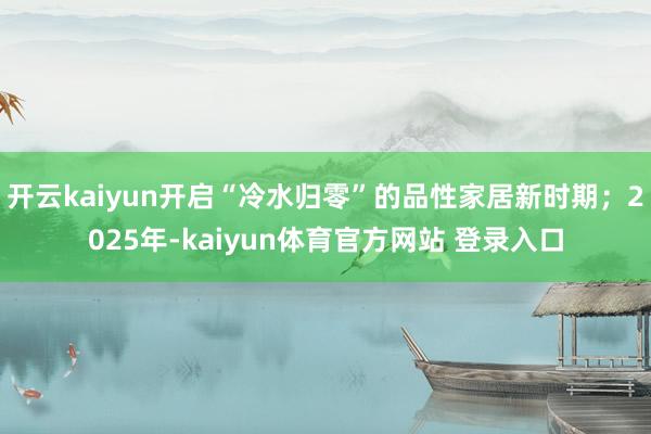 开云kaiyun开启“冷水归零”的品性家居新时期；2025年-kaiyun体育官方网站 登录入口