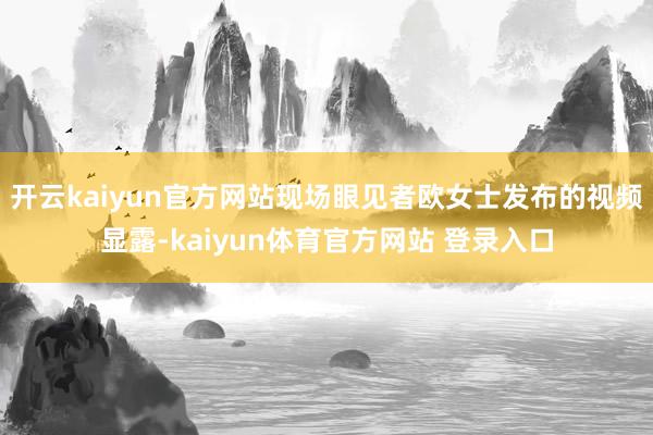 开云kaiyun官方网站现场眼见者欧女士发布的视频显露-kaiyun体育官方网站 登录入口