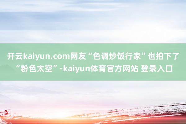开云kaiyun.com网友“色调炒饭行家”也拍下了“粉色太空”-kaiyun体育官方网站 登录入口