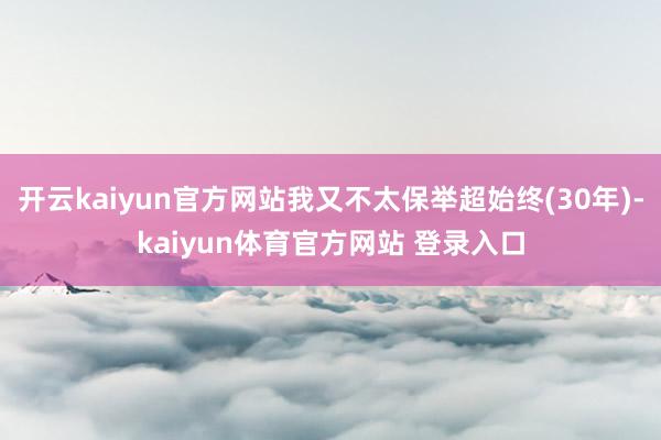 开云kaiyun官方网站我又不太保举超始终(30年)-kaiyun体育官方网站 登录入口