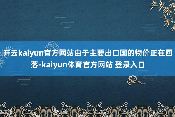 开云kaiyun官方网站由于主要出口国的物价正在回落-kaiyun体育官方网站 登录入口