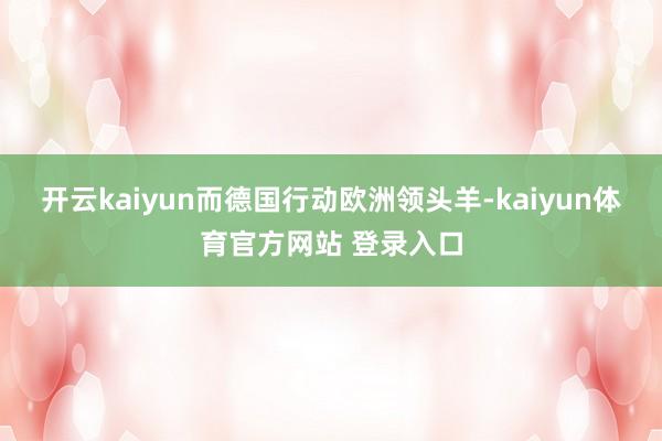 开云kaiyun而德国行动欧洲领头羊-kaiyun体育官方网站 登录入口